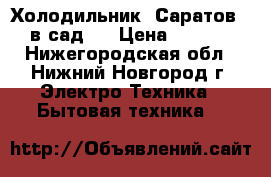 Холодильник “Саратов “- в сад . › Цена ­ 1 000 - Нижегородская обл., Нижний Новгород г. Электро-Техника » Бытовая техника   